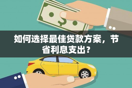 清远如何选择最佳贷款方案，节省利息支出？