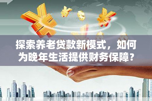 清远探索养老贷款新模式，如何为晚年生活提供财务保障？