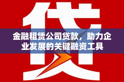 清远金融租赁公司贷款，助力企业发展的关键融资工具