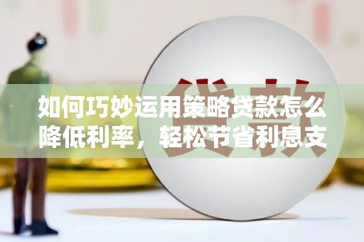 清远如何巧妙运用策略贷款怎么降低利率，轻松节省利息支出