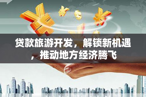 清远贷款旅游开发，解锁新机遇，推动地方经济腾飞