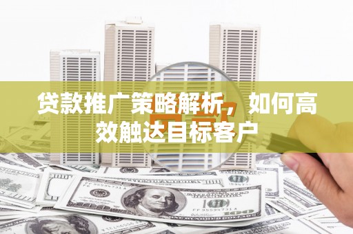 清远贷款推广策略解析，如何高效触达目标客户
