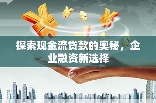 清远探索现金流贷款的奥秘，企业融资新选择