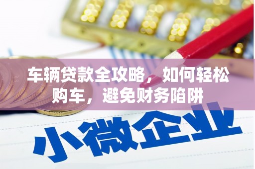 清远车辆贷款全攻略，如何轻松购车，避免财务陷阱