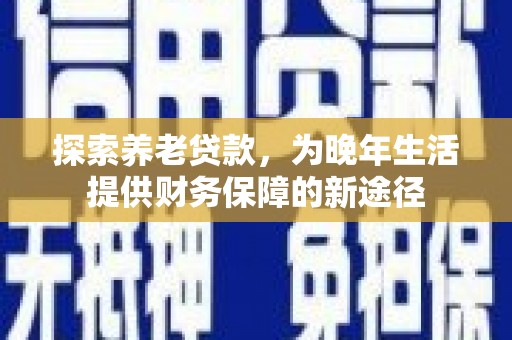 清远探索养老贷款，为晚年生活提供财务保障的新途径