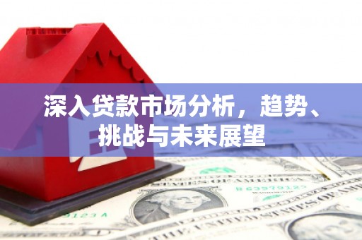 清远深入贷款市场分析，趋势、挑战与未来展望