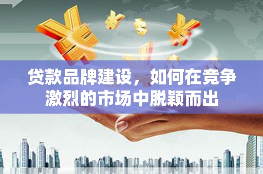清远贷款品牌建设，如何在竞争激烈的市场中脱颖而出