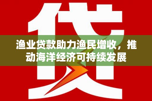 清远渔业贷款助力渔民增收，推动海洋经济可持续发展