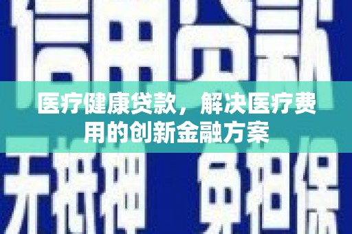 清远医疗健康贷款，解决医疗费用的创新金融方案