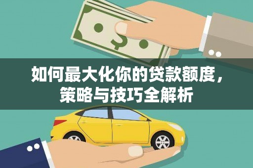 清远如何最大化你的贷款额度，策略与技巧全解析